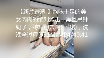 【新片速遞 】韵味十足的美女肉肉的绝对炮击，黑丝吊钟奶子，特写掰穴鲍鱼也粉，洗澡全过程[591M/MP4/40:41]