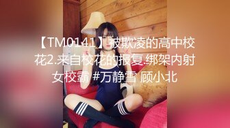 【TM0141】被欺凌的高中校花2.来自校花的报复.绑架内射女校霸 #万静雪 顾小北