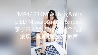 [MP4/ 634M]&nbsp;&nbsp;ED Mosaic&nbsp;&nbsp;亲子丼！爸妈做爱被两个儿子发现，爸爸顺便教性教育