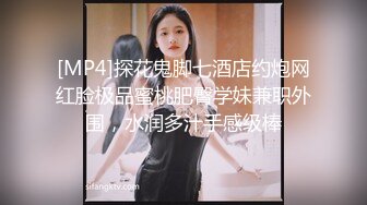 [MP4]探花鬼脚七酒店约炮网红脸极品蜜桃肥臀学妹兼职外围，水润多汁手感级棒