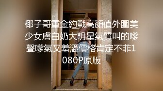 椰子哥重金約戰高顔值外圍美少女膚白奶大明星氣質叫的嗲聲嗲氣又羞澀價格肯定不菲1080P原版