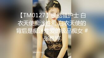 【TM0127】极品骚护士 白衣天使痴迷性爱 白衣天使的背后是痴迷性爱的极品痴女 #张雅婷