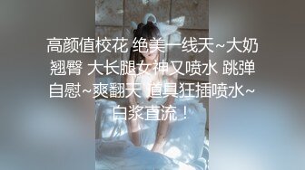 高颜值校花 绝美一线天~大奶翘臀 大长腿女神又喷水 跳弹自慰~爽翻天 道具狂插喷水~白浆直流！