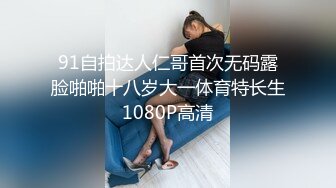 91自拍达人仁哥首次无码露脸啪啪十八岁大一体育特长生1080P高清