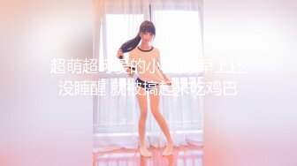 超萌超可爱的小美女 早上还没睡醒 就被搞起来吃鸡巴