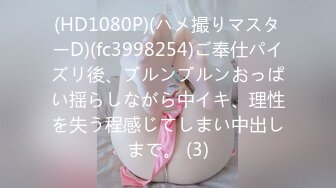 (HD1080P)(ハメ撮りマスターD)(fc3998254)ご奉仕パイズリ後、ブルンブルンおっぱい揺らしながら中イキ、理性を失う程感じてしまい中出しまで。 (3)