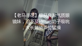 【老马寻花】极品良家气质眼镜妹，迫不及待掏出奶子吸吮，大长腿骑乘位猛操