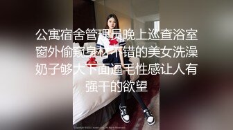 公寓宿舍管理员晚上巡查浴室窗外偷窥身材不错的美女洗澡奶子够大下面逼毛性感让人有强干的欲望