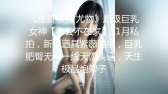 《最新核弹 尤物》超级巨乳女神【老公不在家】11月私拍，新型道具紫薇啪啪，巨乳肥臀无毛一线天馒头逼，天生极品炮架子