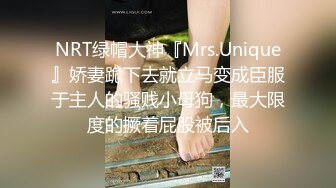 NRT绿帽大神『Mrs.Unique』娇妻跪下去就立马变成臣服于主人的骚贱小母狗，最大限度的撅着屁股被后入