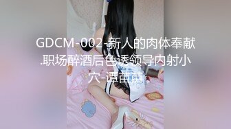 GDCM-002-新人的肉体奉献.职场醉酒后色诱领导内射小穴-谭苗苗