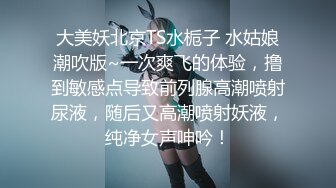 大美妖北京TS水栀子 水姑娘潮吹版~一次爽飞的体验，撸到敏感点导致前列腺高潮喷射尿液，随后又高潮喷射妖液，纯净女声呻吟！