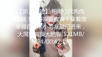 【新片速遞】 粉嫩小穴肉肉妹妹！难得操逼收费！拿着按摩器自慰，小男友敲门进来，大屌插嘴操大肥臀[521MB/MP4/00:42:19]