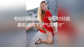 专玩阿姨熟女  “年纪轻轻就萎啦操两下就气喘吁吁”