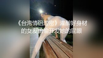 《台湾情侣泄密》灌醉好身材的女友偷偷开发她的屁眼