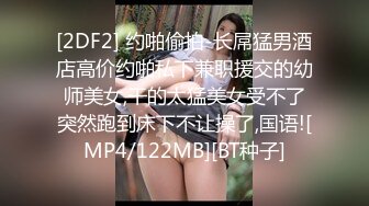 [2DF2] 约啪偷拍-长屌猛男酒店高价约啪私下兼职援交的幼师美女,干的太猛美女受不了突然跑到床下不让操了,国语![MP4/122MB][BT种子]