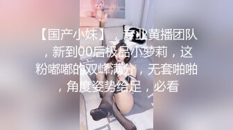 【国产小妹】，专业黄播团队，新到00后极品小萝莉，这粉嘟嘟的双峰满分，无套啪啪，角度姿势给足，必看