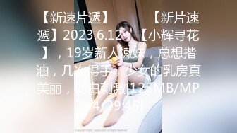 【新速片遞】♈ ♈ ♈【新片速遞】2023.6.12，【小辉寻花】，19岁新人嫩妹，总想揩油，几次得手，少女的乳房真美丽，对白刺激[125MB/MP4/29:45]