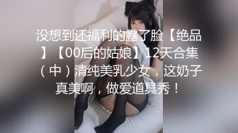 没想到还福利的露了脸【绝品】【00后的姑娘】12天合集（中）清纯美乳少女，这奶子真美啊，做爱道具秀！