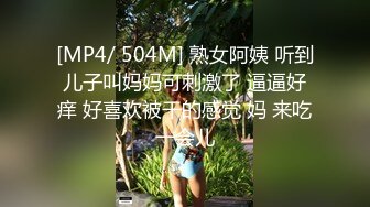 [MP4/ 504M] 熟女阿姨 听到儿子叫妈妈可刺激了 逼逼好痒 好喜欢被干的感觉 妈 来吃一会儿