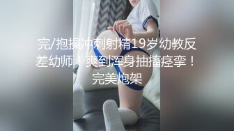 完/抱操冲刺射精19岁幼教反差幼师！爽到浑身抽搐痉挛！完美炮架