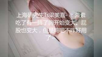 上海研究生Ts梁美嘉- ：激素吃了有一阵了胸开始变大。屁股也变大，但是鸡吧不咋好用了～