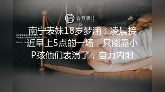 南宁表妹18岁梦涵：凌晨接近早上5点的一场，只能靠小P孩他们表演了，奋力内射