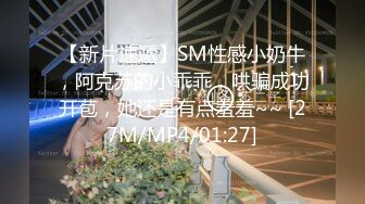 【新片速遞】SM性感小奶牛，阿克苏的小乖乖，哄骗成功开苞，她还是有点羞羞~~ [27M/MP4/01:27]