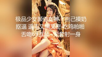 极品少女颜值女神！自己摸奶抠逼 逼毛又黑又密 吃鸡啪啪 舌吻69互舔~无套射一身