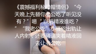 《震撼福利秘绿帽情侣》“今天晚上先替你老公吃了听见没有？”嗯“ 以后精液谁吃？”“我老公吃”小骚货出轨让人内射，还要骚逼夹着精液回去让老公吃