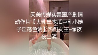 ⚫️⚫️天美传媒实景国产剧情动作片【大乳晕木瓜巨乳小姨子淫荡色诱】热门女主-徐夜夜出演