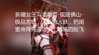 新疆女王Ts潘霜霜-现居佛山-极品尤物，人妖肏人妖，把闺蜜肏得死去活来，精液四处飞溅！