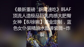 《最新重磅✿新瓜速吃》韩AF顶流人造极品巨乳肉感大肥臀女神【BJ徐婉】重金定制，蓝色女仆装精油水晶棒紫薇~炸裂