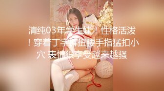 清纯03年学生妹！性格活泼！穿着丁字裤扭腰手指猛扣小穴 表情很享受越来越骚