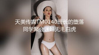 天美传媒TM0140班长的堕落同学聚会迷奸无毛白虎