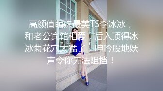 高颜值萌妹最美TS李冰冰，和老公宾馆相爱，后入顶得冰冰菊花穴太猛了，呻吟般地妖声令你无法阻挡！