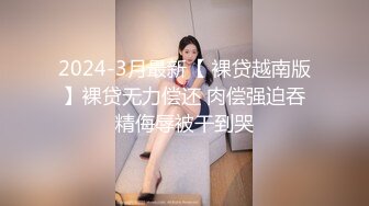 2024-3月最新【 裸贷越南版】裸贷无力偿还 肉偿强迫吞精侮辱被干到哭