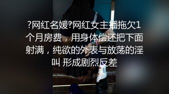 ?网红名媛?网红女主播拖欠1个月房费，用身体偿还把下面射满，纯欲的外表与放荡的淫叫 形成剧烈反差