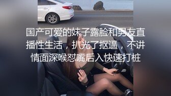 国产可爱的妹子露脸和男友直播性生活，扒光了抠逼，不讲情面深喉怼嘴后入快速打桩