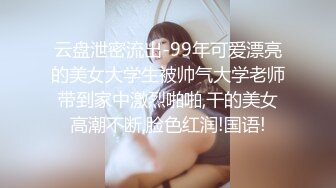 云盘泄密流出-99年可爱漂亮的美女大学生被帅气大学老师带到家中激烈啪啪,干的美女高潮不断,脸色红润!国语!