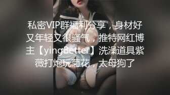 私密VIP群福利分享，身材好又年轻又很骚气，推特网红博主【yingBetter】洗澡道具紫薇打炮玩菊花，太母狗了