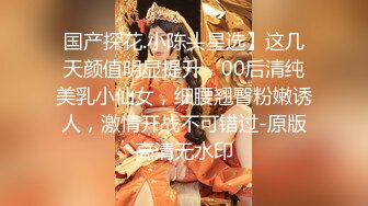 国产探花.小陈头星选】这几天颜值明显提升，00后清纯美乳小仙女，细腰翘臀粉嫩诱人，激情开战不可错过-原版高清无水印