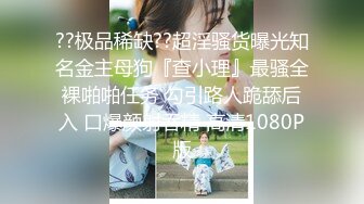 ??极品稀缺??超淫骚货曝光知名金主母狗『查小理』最骚全裸啪啪任务 勾引路人跪舔后入 口爆颜射吞精 高清1080P版