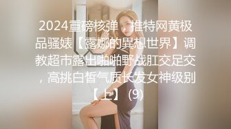 2024重磅核弹，推特网黄极品骚婊【露娜的異想世界】调教超市露出啪啪野战肛交足交，高挑白皙气质长发女神级别【上】 (9)