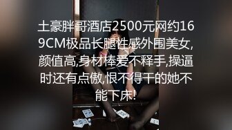 土豪胖哥酒店2500元网约169CM极品长腿性感外围美女,颜值高,身材棒爱不释手,操逼时还有点傲,恨不得干的她不能下床!