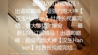 ⚫️⚫️最新10月订阅精品！出道即巅峰，超强约炮大神【汉生Hanson】付费长视频完结，够大够猛，爆肏⚫️⚫️最新10月订阅精品！出道即巅峰，超强约炮大神【汉生Hanson】付费长视频完结...