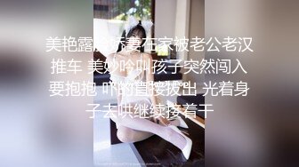 美艳露脸娇妻在家被老公老汉推车 美妙吟叫孩子突然闯入要抱抱 吓的直接拔出 光着身子去哄继续接着干