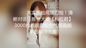 ⚫️⚫️真实露脸高端约炮！清晰对话，推特大佬【粉红君】3000约战明星般的气质高颜平面模特太爽