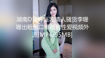 湖南D罩杯巨乳情人骚货李珊珊出租屋口爆颜射性爱视频外流[MP4/95MB]