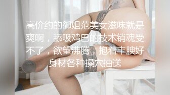 高价约的御姐范美女滋味就是爽啊，舔吸鸡巴的技术销魂受不了，欲望沸腾，抱着丰腴好身材各种操穴抽送